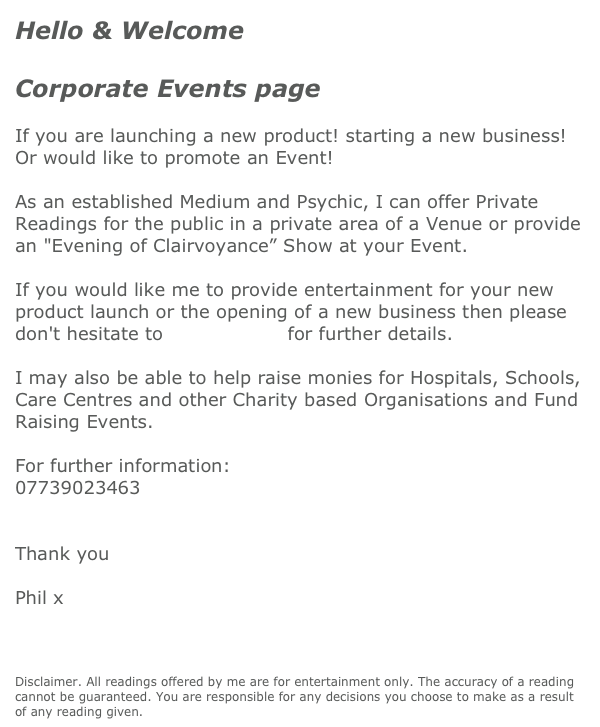 Hello & Welcome

Corporate Events page

If you are launching a new product! starting a new business!
Or would like to promote an Event!   
 
As an established Medium and Psychic, I can offer Private Readings for the public in a private area of a Venue or provide an "Evening of Clairvoyance” Show at your Event.
 
If you would like me to provide entertainment for your new product launch or the opening of a new business then please don't hesitate to contact me for further details.
 
I may also be able to help raise monies for Hospitals, Schools, Care Centres and other Charity based Organisations and Fund Raising Events.
 
For further information:
07739023463
contact me 

Thank you
 
Phil x
 
 
 
Disclaimer. All readings offered by me are for entertainment only. The accuracy of a reading cannot be guaranteed. You are responsible for any decisions you choose to make as a result of any reading given. 