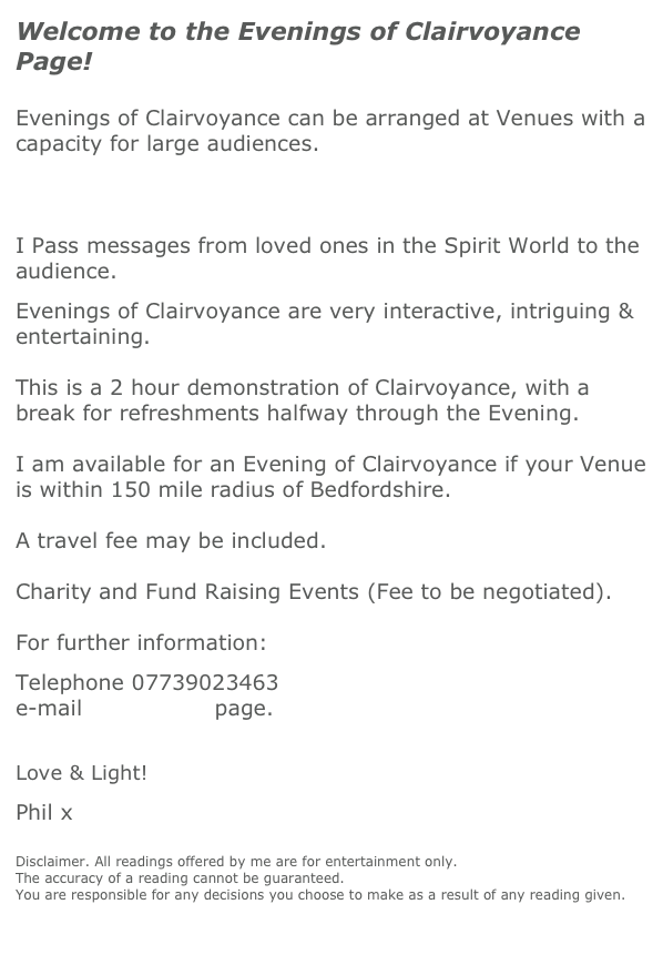 Welcome to the Evenings of Clairvoyance Page!
 
 
Evenings of Clairvoyance can be arranged at Venues with a capacity for large audiences. 



I Pass messages from loved ones in the Spirit World to the audience. 
 
Evenings of Clairvoyance are very interactive, intriguing & entertaining.
 
This is a 2 hour demonstration of Clairvoyance, with a break for refreshments halfway through the Evening.

I am available for an Evening of Clairvoyance if your Venue is within 150 mile radius of Bedfordshire.

A travel fee may be included.

Charity and Fund Raising Events (Fee to be negotiated).

For further information:
 
Telephone 07739023463 
e-mail contact me page.
 

Love & Light! 
 
Phil x
 
 
Disclaimer. All readings offered by me are for entertainment only.
The accuracy of a reading cannot be guaranteed. 
You are responsible for any decisions you choose to make as a result of any reading given.
 
 
 