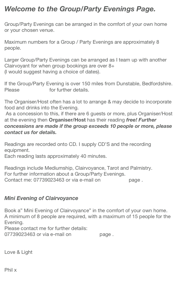 Welcome to the Group/Party Evenings Page. 

Group/Party Evenings can be arranged in the comfort of your own home or your chosen venue.
 
Maximum numbers for a Group / Party Evenings are approximately 8 people.

Larger Group/Party Evenings can be arranged as I team up with another Clairvoyant for when group bookings are over 8+
(I would suggest having a choice of dates).
 
If the Group/Party Evening is over 150 miles from Dunstable, Bedfordshire.
Please contact me for further details.
 
The Organiser/Host often has a lot to arrange & may decide to incorporate food and drinks into the Evening.
 As a concession to this, if there are 6 guests or more, plus Organiser/Host at the evening then Organiser/Host has their reading free! Further concessions are made if the group exceeds 10 people or more, please contact us for details.
 
Readings are recorded onto CD. I supply CD’S and the recording equipment.
Each reading lasts approximately 40 minutes.
 
Readings include Mediumship, Clairvoyance, Tarot and Palmistry.
For further information about a Group/Party Evenings. 
Contact me: 07739023463 or via e-mail on contact me page .  
 
 
Mini Evening of Clairvoyance

Book a” Mini Evening of Clairvoyance” in the comfort of your own home.
A minimum of 8 people are required, with a maximum of 15 people for the Evening. 
Please contact me for further details:
07739023463 or via e-mail on contact me page . 

 
Love & Light

 
Phil x
 
