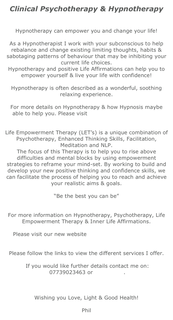 Clinical Psychotherapy & Hypnotherapy


Hypnotherapy can empower you and change your life!

As a Hypnotherapist I work with your subconscious to help rebalance and change existing limiting thoughts, habits & sabotaging patterns of behaviour that may be inhibiting your current life choices. 
Hypnotherapy and positive Life Affirmations can help you to empower yourself & live your life with confidence!

Hypnotherapy is often described as a wonderful, soothing relaxing experience. 
 
For more details on Hypnotherapy & how Hypnosis maybe able to help you. Please visit www.mind-powerskills.com


Life Empowerment Therapy (LET’s) is a unique combination of Psychotherapy, Enhanced Thinking Skills, Facilitation, Meditation and NLP. 
The focus of this Therapy is to help you to rise above difficulties and mental blocks by using empowerment strategies to reframe your mind-set. By working to build and develop your new positive thinking and confidence skills, we can facilitate the process of helping you to reach and achieve your realistic aims & goals.

“Be the best you can be”


For more information on Hypnotherapy, Psychotherapy, Life Empowerment Therapy & Inner Life Affirmations.

Please visit our new website www.mind-powerskills.com 
 

Please follow the links to view the different services I offer.
 
 If you would like further details contact me on:
 07739023463 or contact me.
 
 
 
Wishing you Love, Light & Good Health! 

Phil
