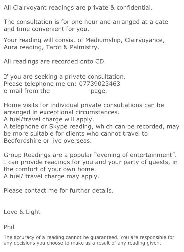 All Clairvoyant readings are private & confidential.
  
The consultation is for one hour and arranged at a date and time convenient for you.
 
Your reading will consist of Mediumship, Clairvoyance, Aura reading, Tarot & Palmistry.

All readings are recorded onto CD.

 
If you are seeking a private consultation. 
Please telephone me on: 07739023463
e-mail from the Contact Me page. 
 
Home visits for individual private consultations can be arranged in exceptional circumstances.
A fuel/travel charge will apply. 
A telephone or Skype reading, which can be recorded, may be more suitable for clients who cannot travel to Bedfordshire or live overseas.

Group Readings are a popular “evening of entertainment”.
I can provide readings for you and your party of guests, in the comfort of your own home.
A fuel/ travel charge may apply.

Please contact me for further details.


Love & Light

 
Phil
 
The accuracy of a reading cannot be guaranteed. You are responsible for any decisions you choose to make as a result of any reading given.
 